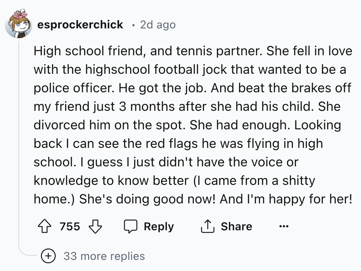 screenshot - esprockerchick 2d ago High school friend, and tennis partner. She fell in love with the highschool football jock that wanted to be a police officer. He got the job. And beat the brakes off my friend just 3 months after she had his child. She 
